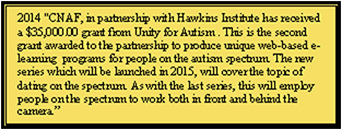 Text Box: 2014 CNAF, in partnership with Hawkins Institute has received a $35,000.00 grant from Unity for Autism . This is the second grant awarded to the partnership to produce unique web-based e-learning  programs for people on the autism spectrum. The new series which will be launched in 2015, will cover the topic of dating on the spectrum. As with the last series, this will employ people on the spectrum to work both in front and behind the camera.”                                                                                                  